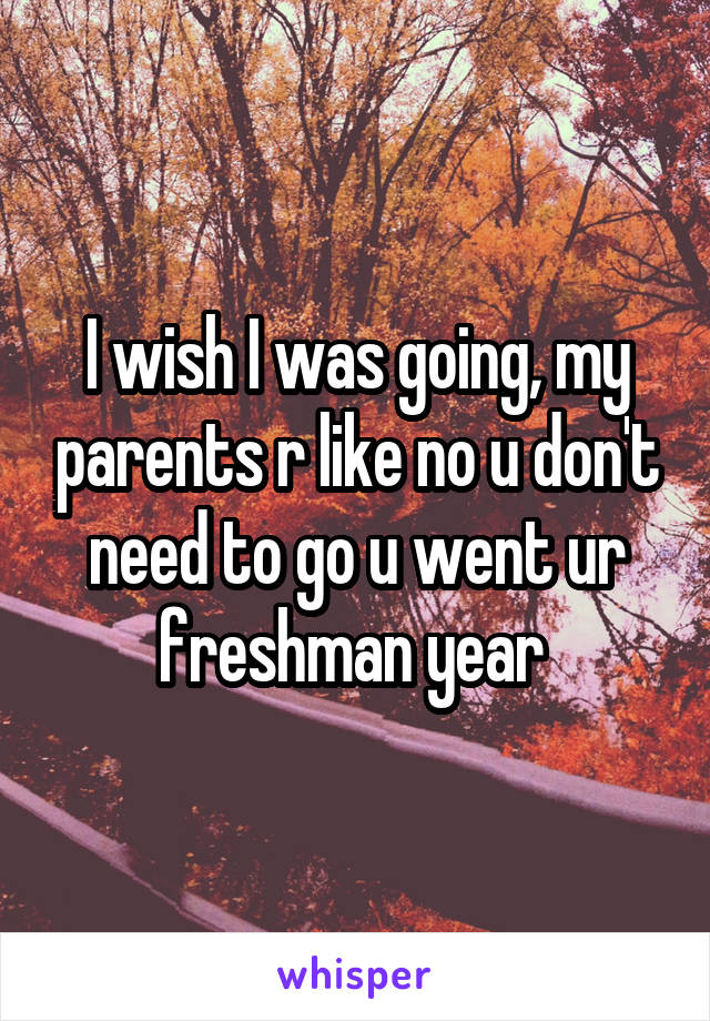 I wish I was going, my parents r like no u don't need to go u went ur freshman year 