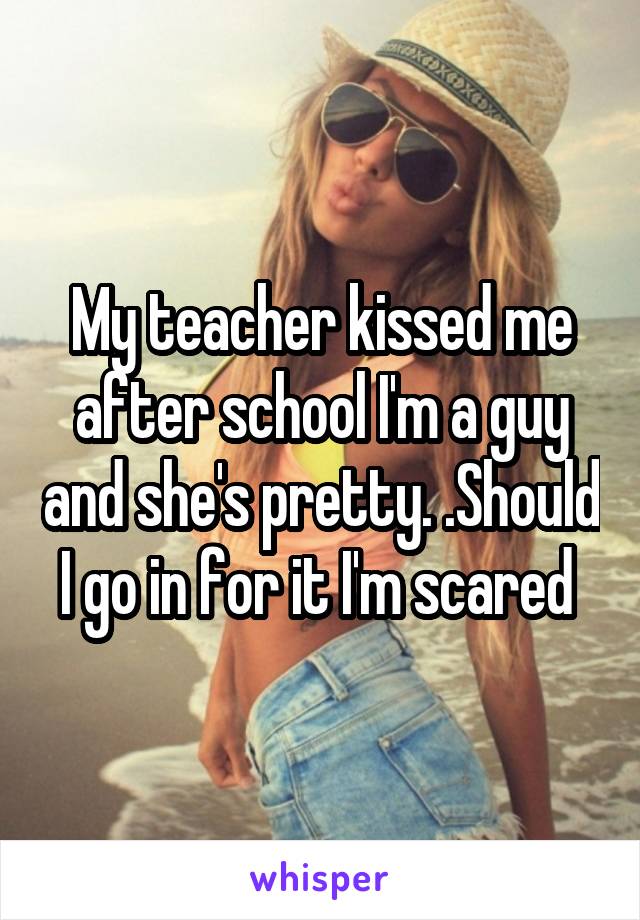 My teacher kissed me after school I'm a guy and she's pretty. .Should I go in for it I'm scared 
