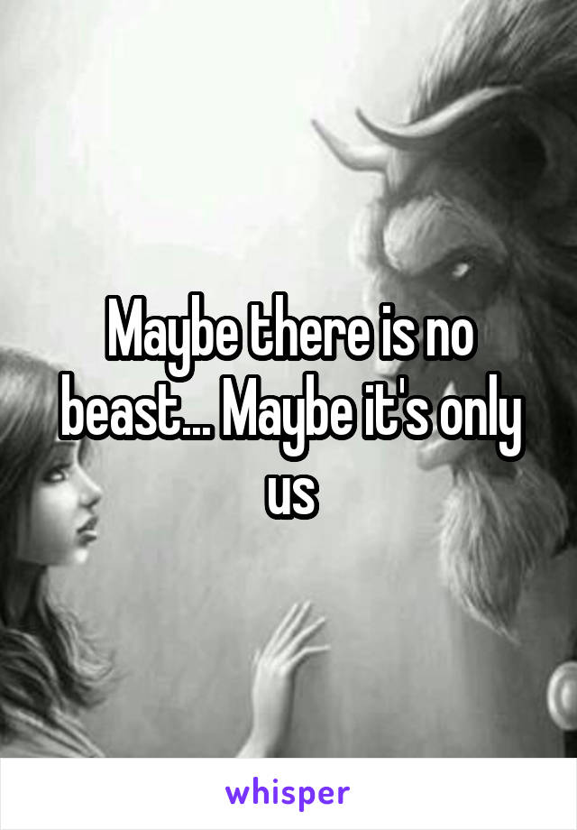 Maybe there is no beast... Maybe it's only us