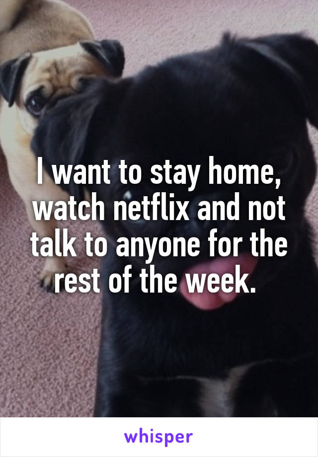 I want to stay home, watch netflix and not talk to anyone for the rest of the week. 