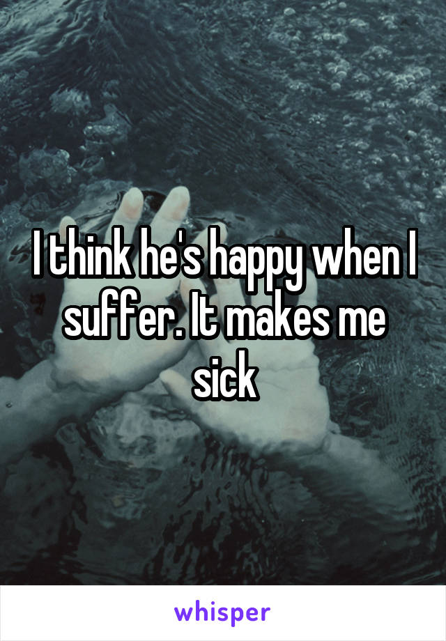I think he's happy when I suffer. It makes me sick