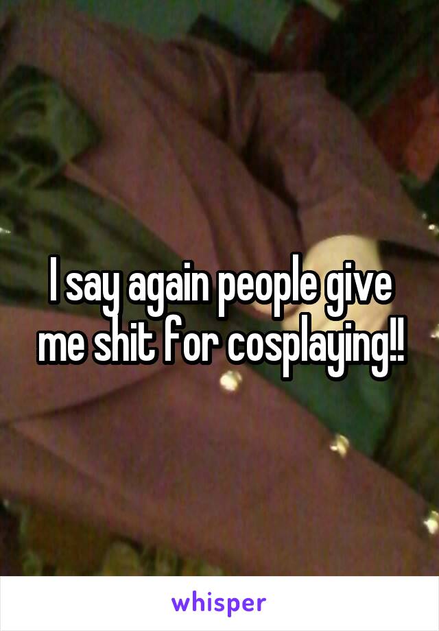 I say again people give me shit for cosplaying!!
