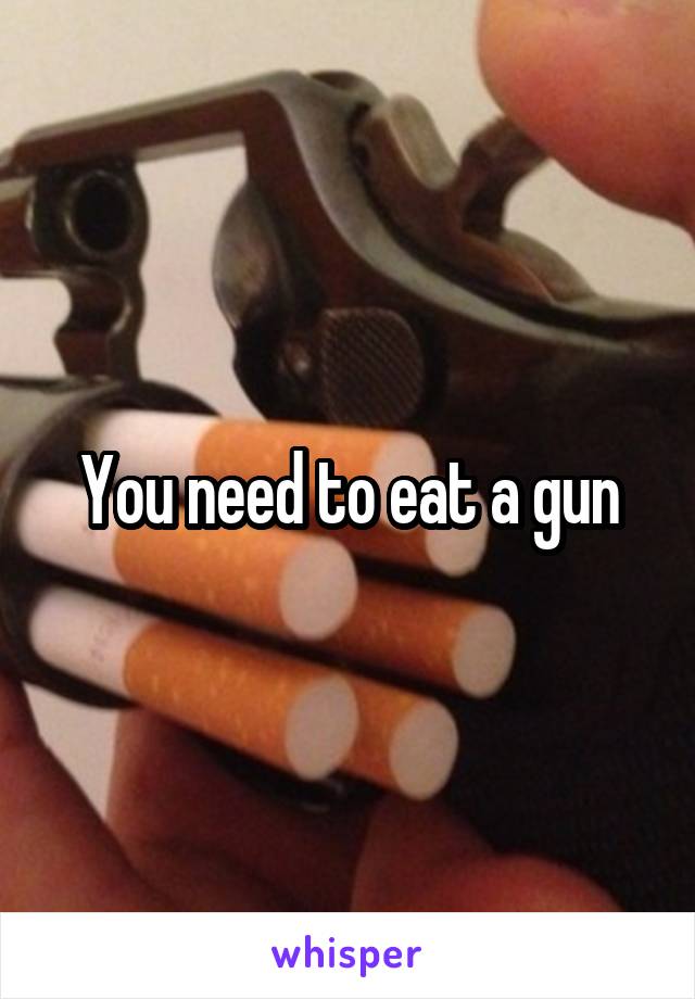 You need to eat a gun