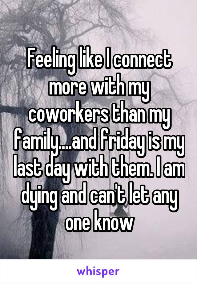 Feeling like I connect more with my coworkers than my family....and friday is my last day with them. I am dying and can't let any one know