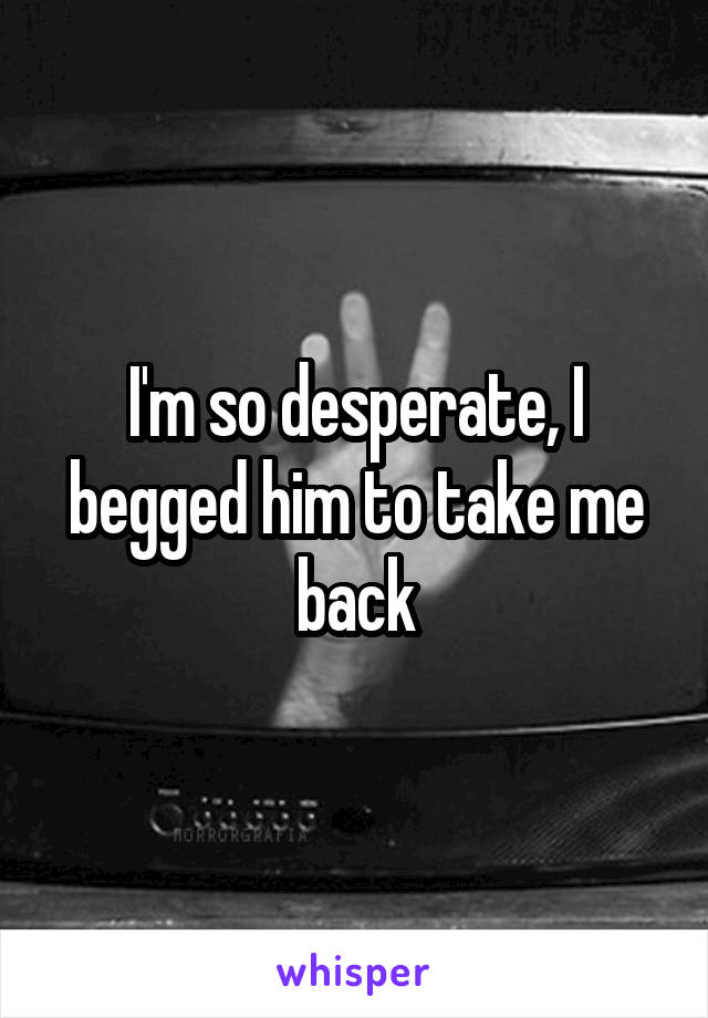 I'm so desperate, I begged him to take me back