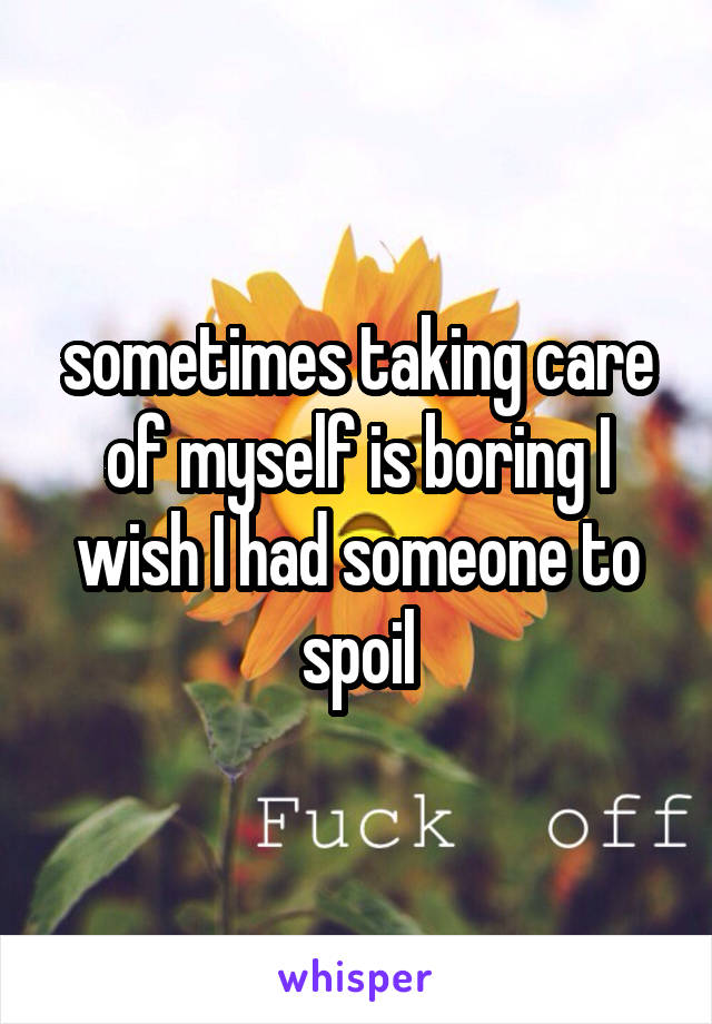sometimes taking care of myself is boring I wish I had someone to spoil