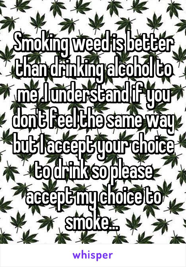 Smoking weed is better than drinking alcohol to me .I understand if you don't feel the same way but I accept your choice to drink so please accept my choice to smoke... 