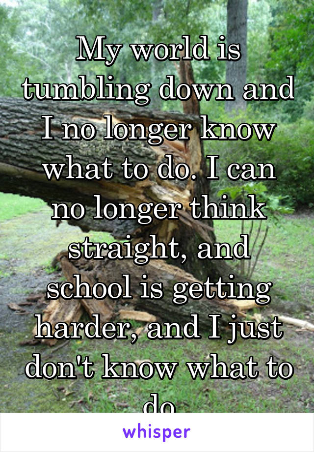 My world is tumbling down and I no longer know what to do. I can no longer think straight, and school is getting harder, and I just don't know what to do