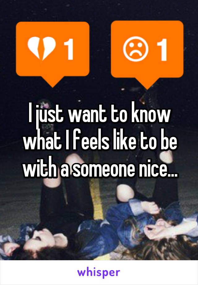 I just want to know what I feels like to be with a someone nice...