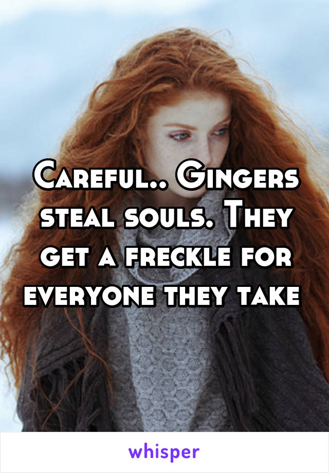 Careful.. Gingers steal souls. They get a freckle for everyone they take 