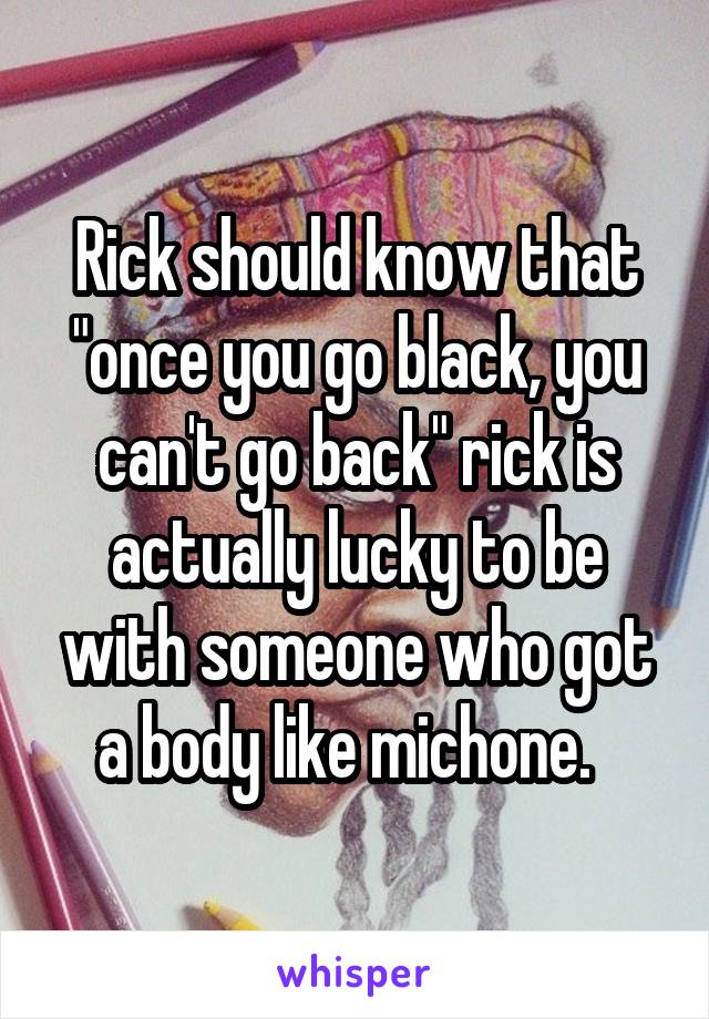 Rick should know that "once you go black, you can't go back" rick is actually lucky to be with someone who got a body like michone.  