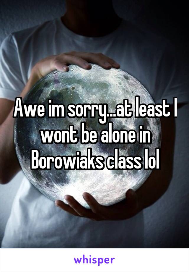 Awe im sorry...at least I wont be alone in Borowiaks class lol