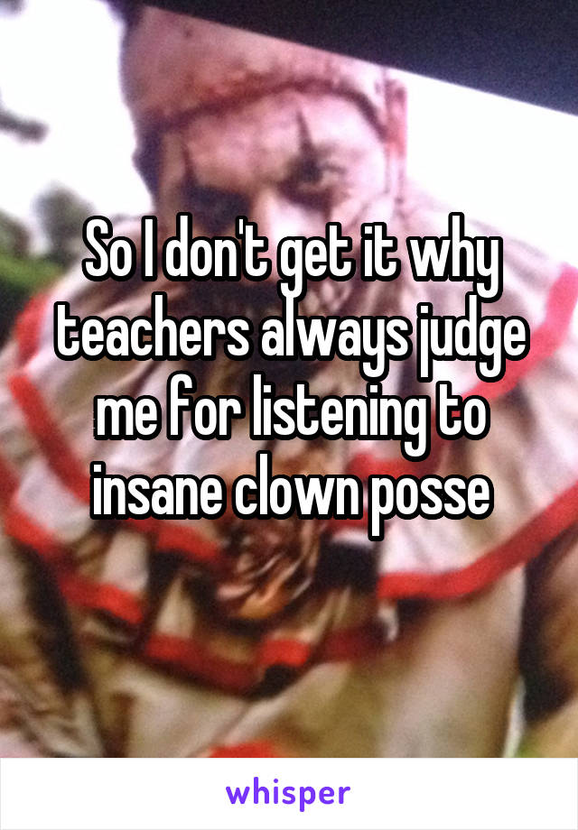 So I don't get it why teachers always judge me for listening to insane clown posse

