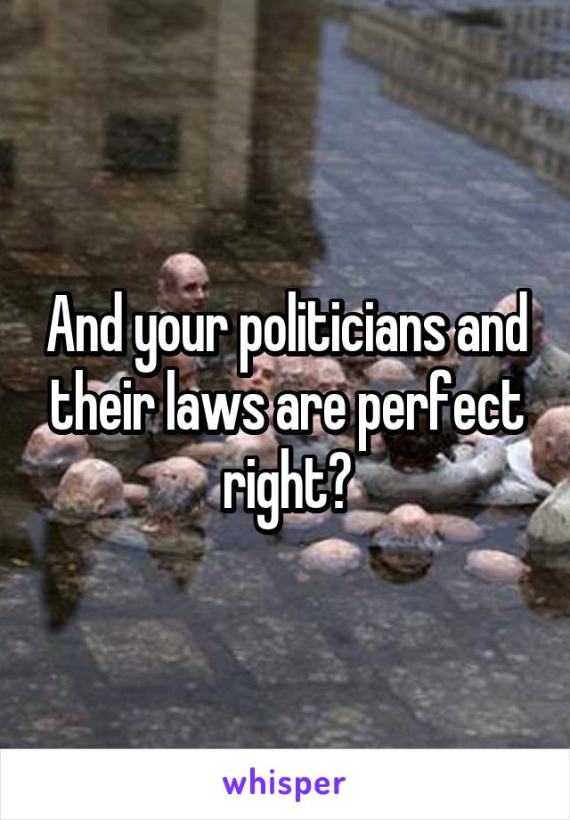 And your politicians and their laws are perfect right?