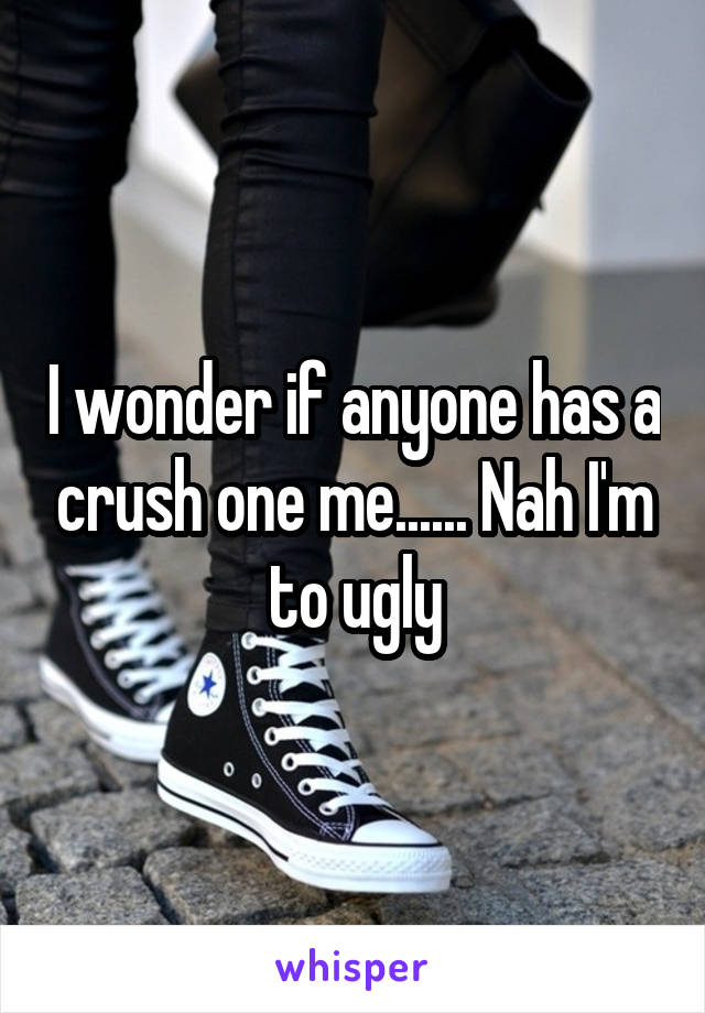 I wonder if anyone has a crush one me...... Nah I'm to ugly