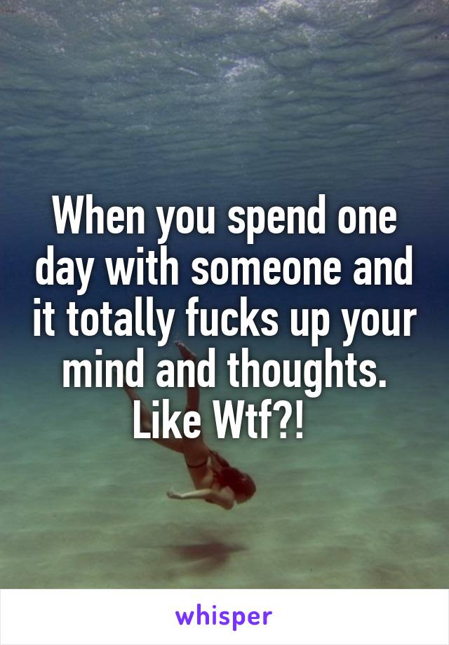 When you spend one day with someone and it totally fucks up your mind and thoughts. Like Wtf?! 