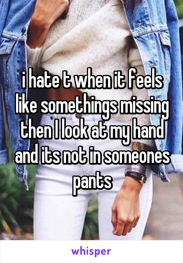 i hate t when it feels like somethings missing then I look at my hand and its not in someones pants