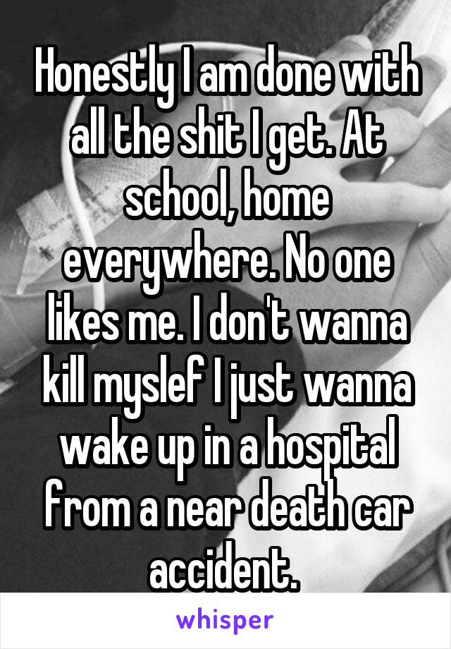 Honestly I am done with all the shit I get. At school, home everywhere. No one likes me. I don't wanna kill myslef I just wanna wake up in a hospital from a near death car accident. 