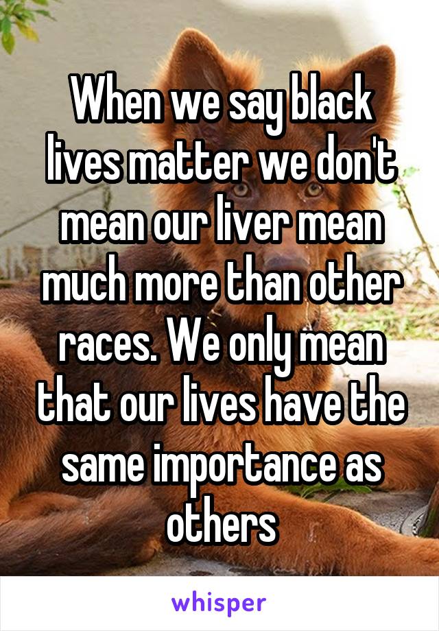 When we say black lives matter we don't mean our liver mean much more than other races. We only mean that our lives have the same importance as others