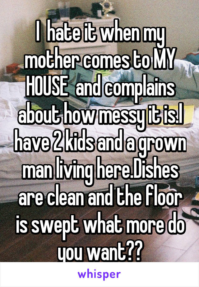 I  hate it when my mother comes to MY HOUSE  and complains about how messy it is.I have 2 kids and a grown man living here.Dishes are clean and the floor is swept what more do you want??
