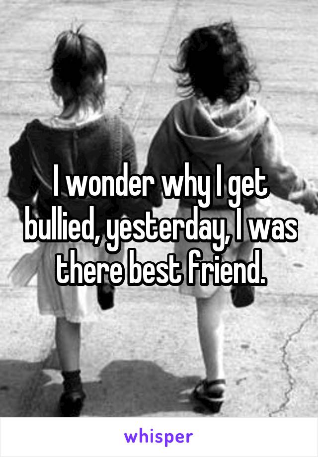 I wonder why I get bullied, yesterday, I was there best friend.