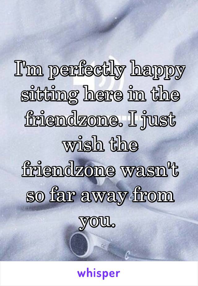 I'm perfectly happy sitting here in the friendzone. I just wish the friendzone wasn't so far away from you. 