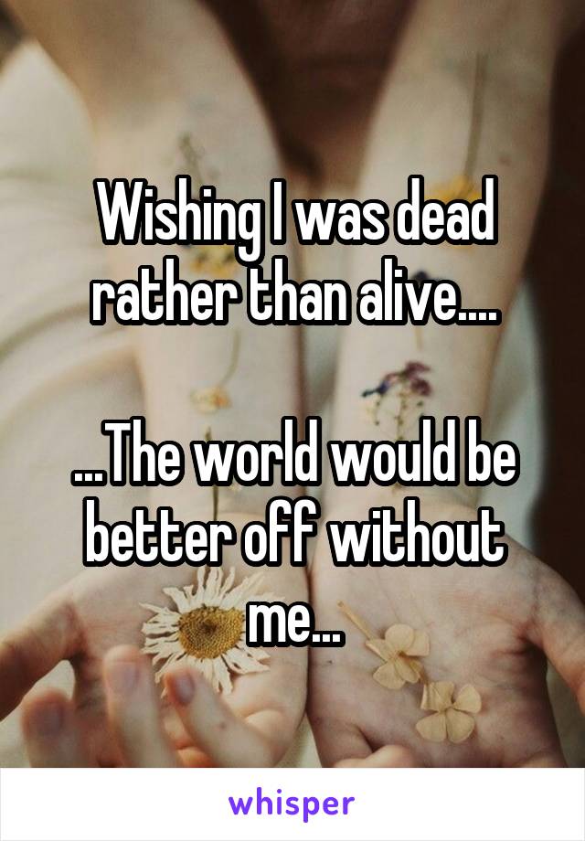 Wishing I was dead rather than alive....

...The world would be better off without me...