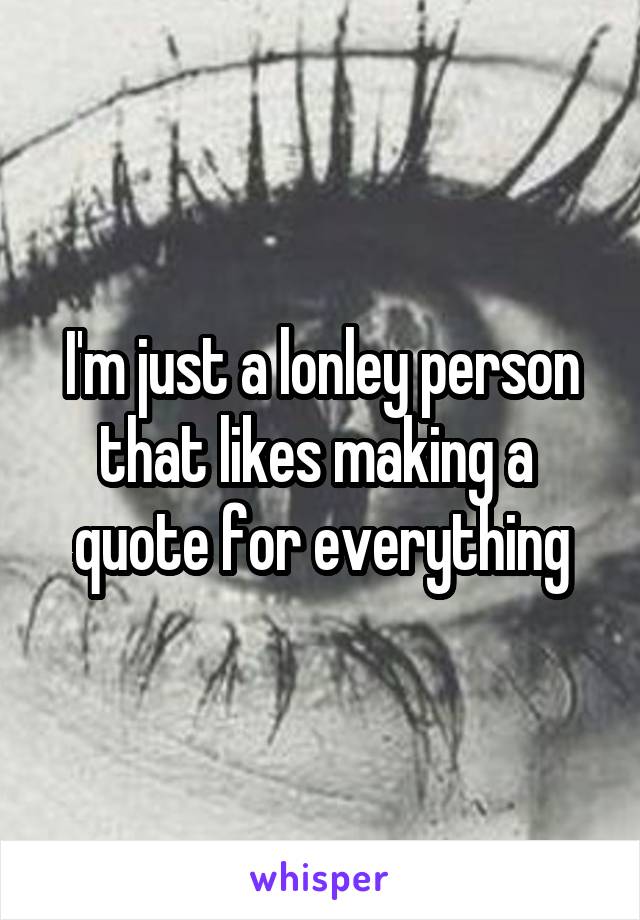 I'm just a lonley person that likes making a  quote for everything