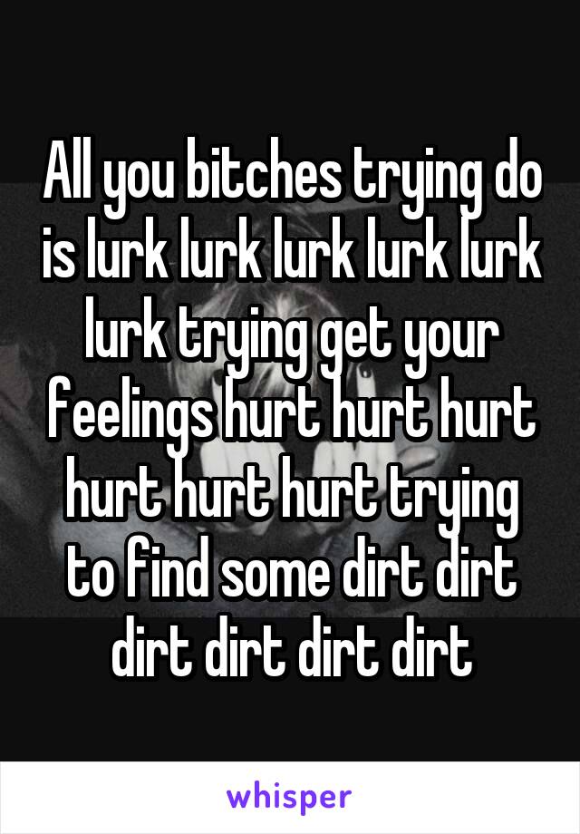 All you bitches trying do is lurk lurk lurk lurk lurk lurk trying get your feelings hurt hurt hurt hurt hurt hurt trying to find some dirt dirt dirt dirt dirt dirt