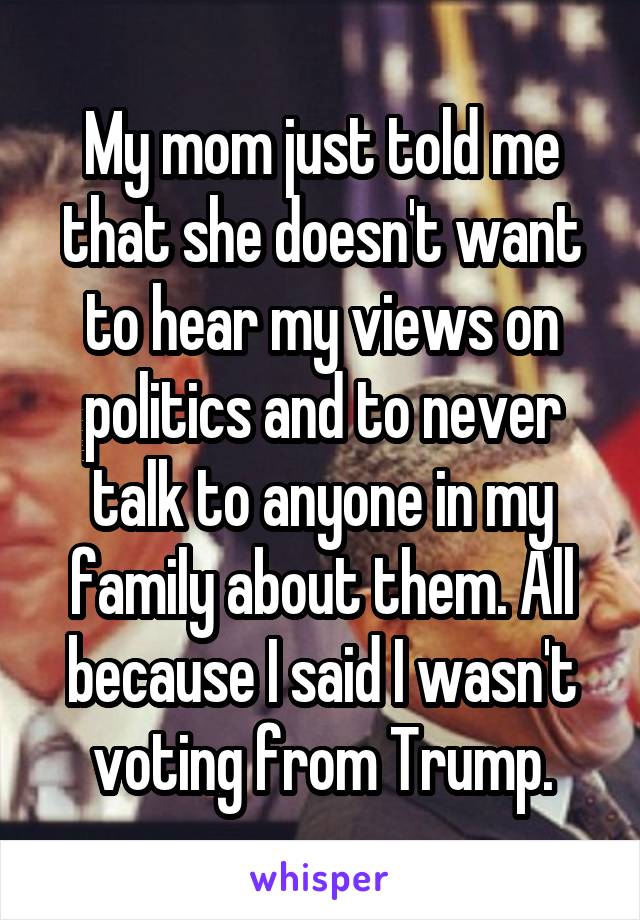 My mom just told me that she doesn't want to hear my views on politics and to never talk to anyone in my family about them. All because I said I wasn't voting from Trump.