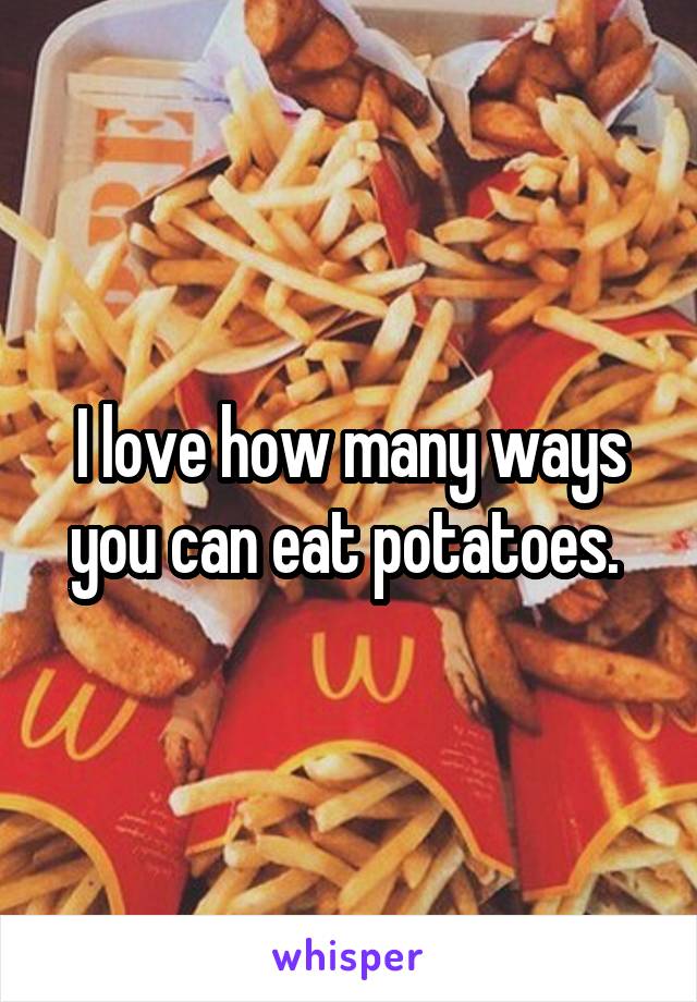 I love how many ways you can eat potatoes. 