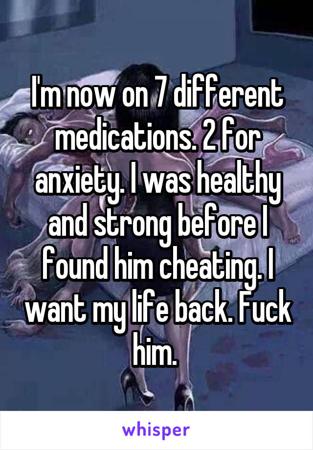 I'm now on 7 different medications. 2 for anxiety. I was healthy and strong before I found him cheating. I want my life back. Fuck him. 