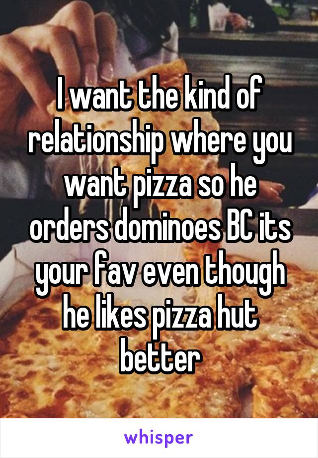 I want the kind of relationship where you want pizza so he orders dominoes BC its your fav even though he likes pizza hut better