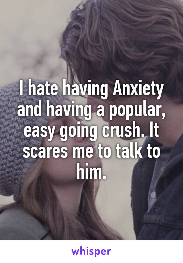 I hate having Anxiety and having a popular, easy going crush. It scares me to talk to him.