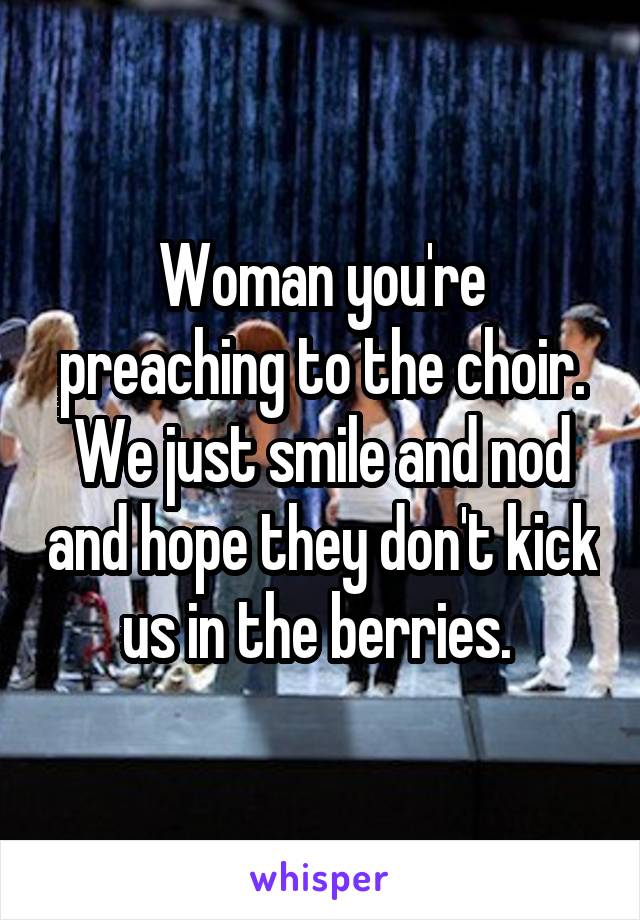 Woman you're preaching to the choir. We just smile and nod and hope they don't kick us in the berries. 