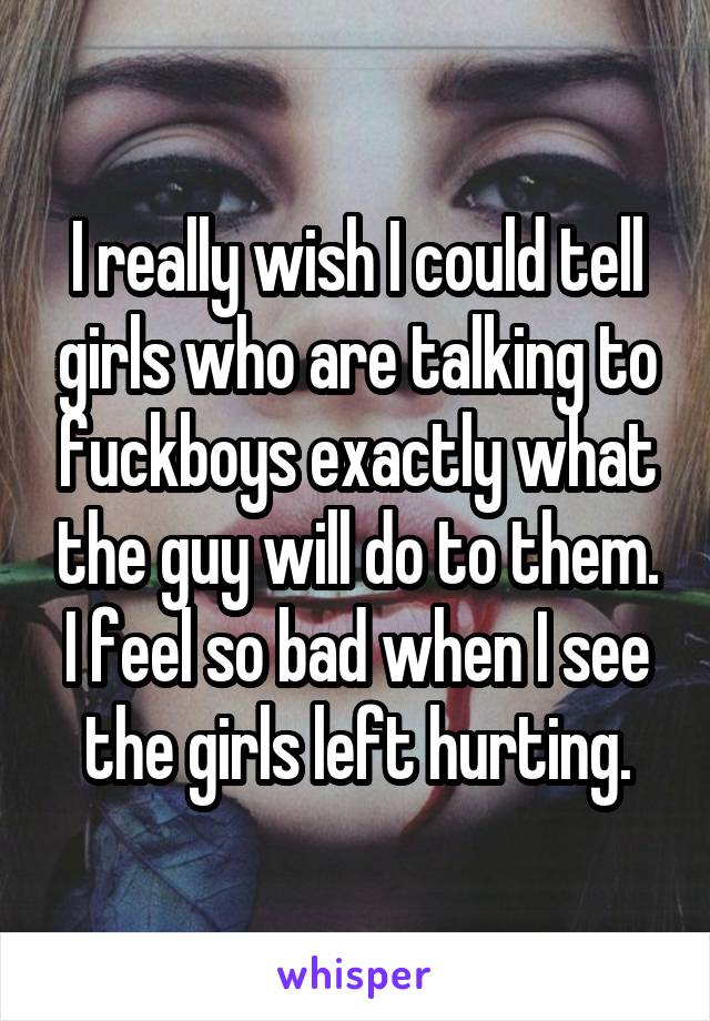 I really wish I could tell girls who are talking to fuckboys exactly what the guy will do to them. I feel so bad when I see the girls left hurting.
