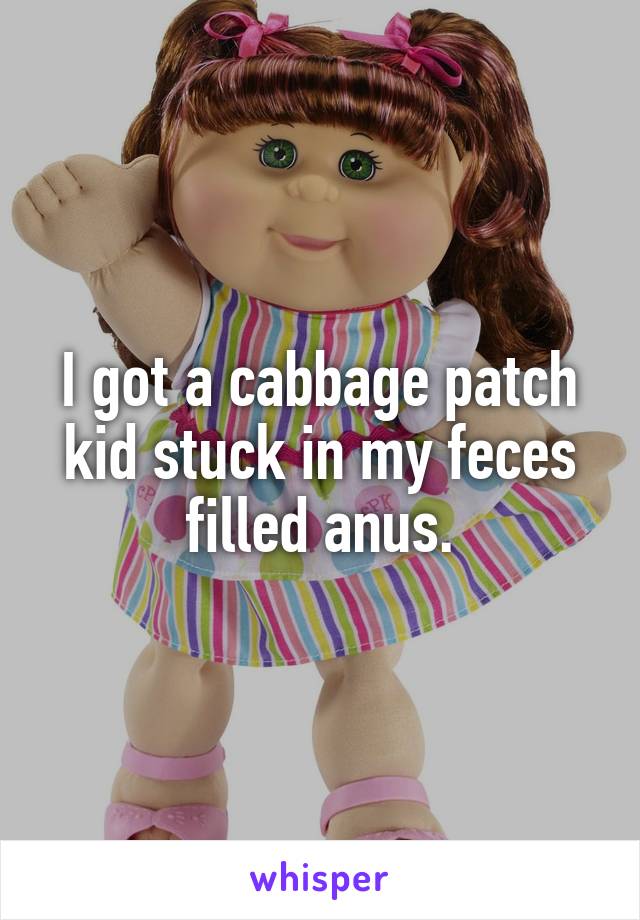 I got a cabbage patch kid stuck in my feces filled anus.