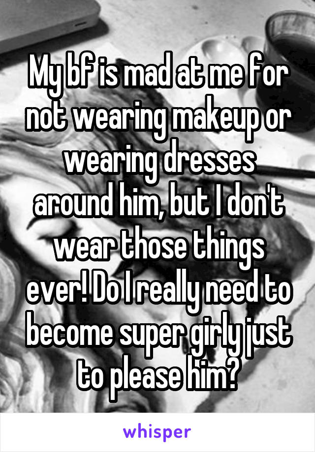 My bf is mad at me for not wearing makeup or wearing dresses around him, but I don't wear those things ever! Do I really need to become super girly just to please him?