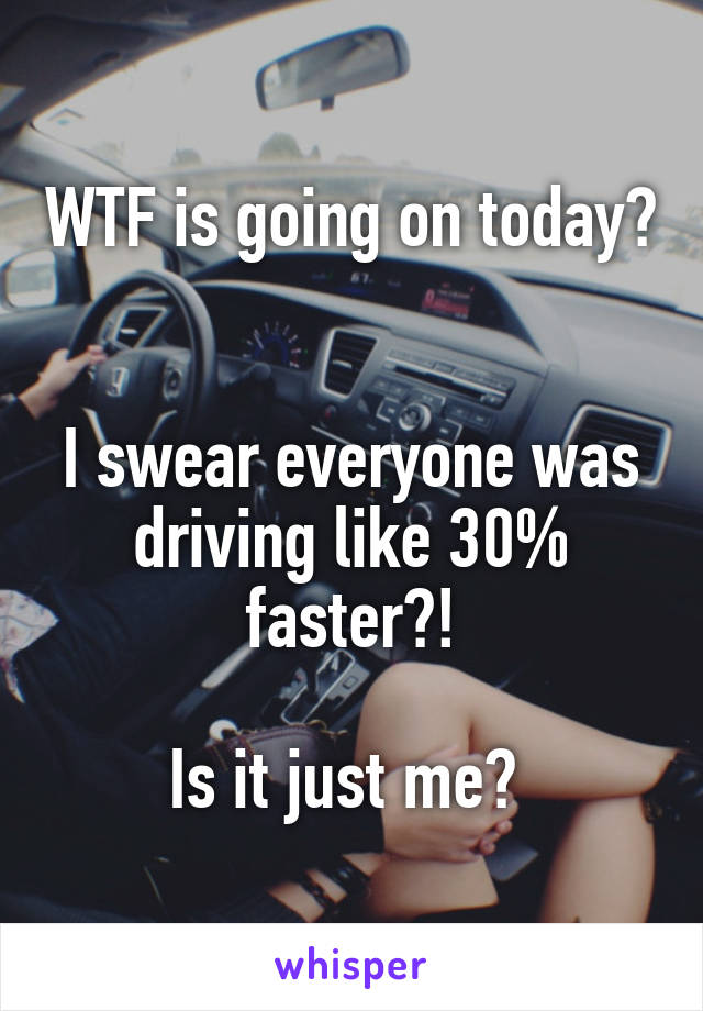 WTF is going on today? 

I swear everyone was driving like 30% faster?!

Is it just me? 