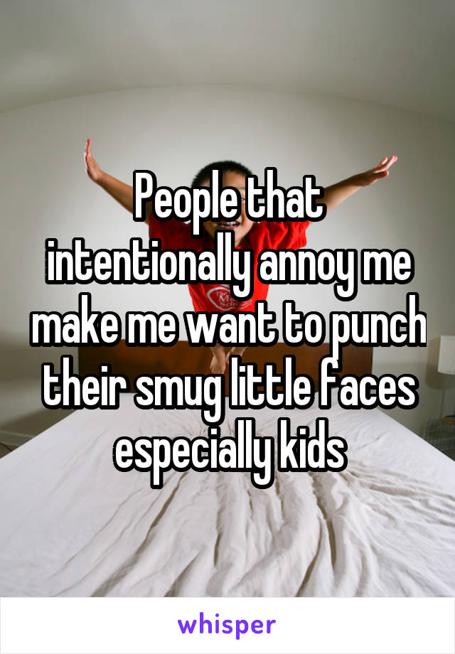 People that intentionally annoy me make me want to punch their smug little faces especially kids