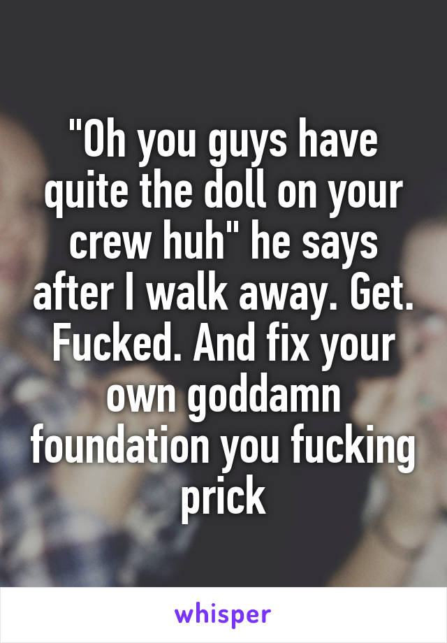 "Oh you guys have quite the doll on your crew huh" he says after I walk away. Get. Fucked. And fix your own goddamn foundation you fucking prick