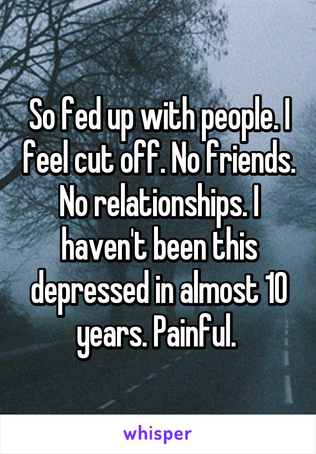 So fed up with people. I feel cut off. No friends. No relationships. I haven't been this depressed in almost 10 years. Painful. 