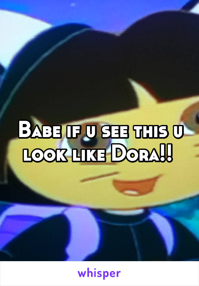 Babe if u see this u look like Dora!! 