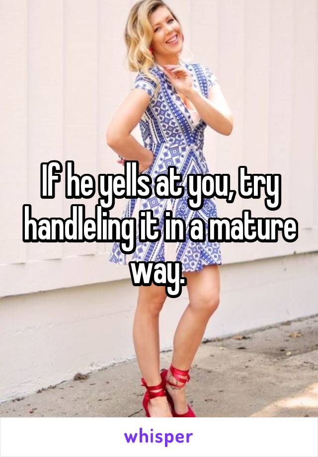 If he yells at you, try handleling it in a mature way. 