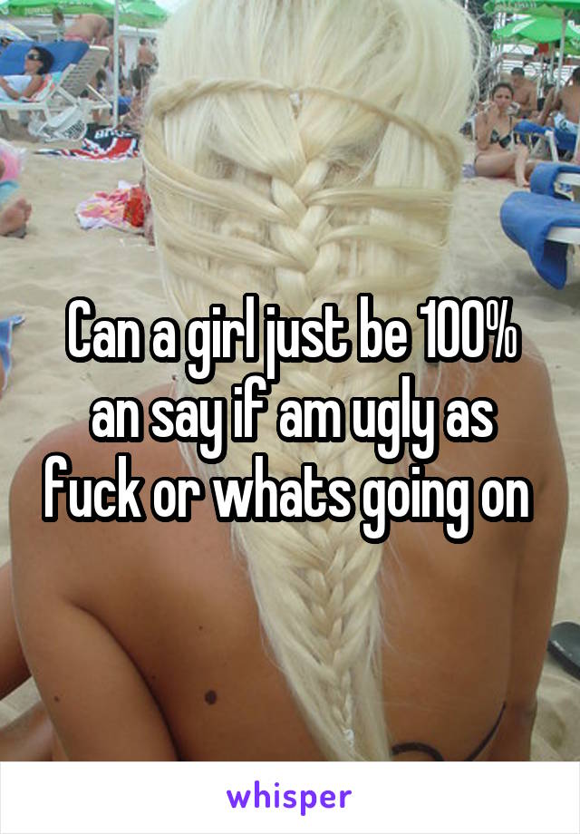 Can a girl just be 100% an say if am ugly as fuck or whats going on 
