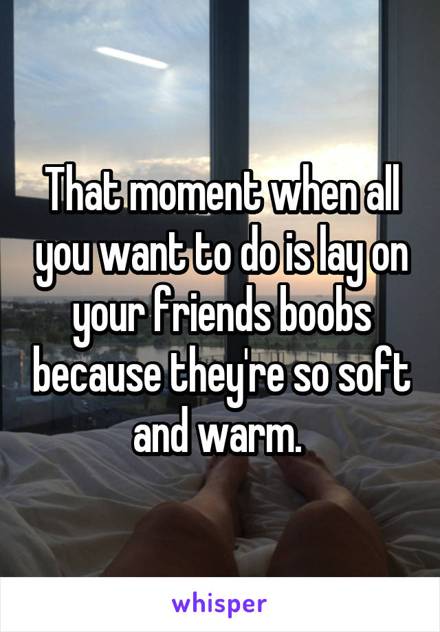 That moment when all you want to do is lay on your friends boobs because they're so soft and warm. 