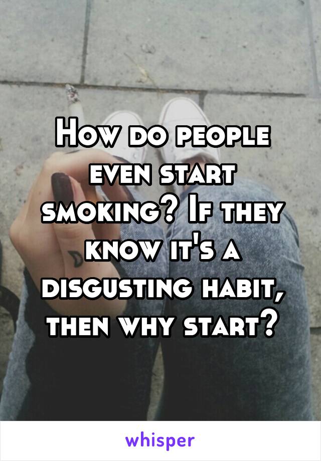 How do people even start smoking? If they know it's a disgusting habit, then why start?