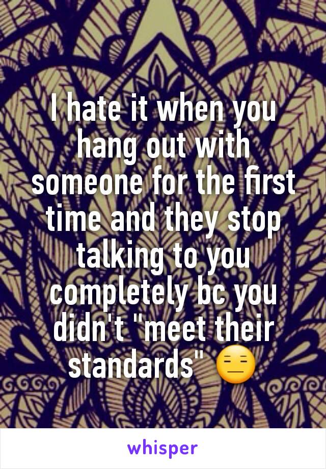 I hate it when you hang out with someone for the first time and they stop talking to you completely bc you didn't "meet their standards" 😑