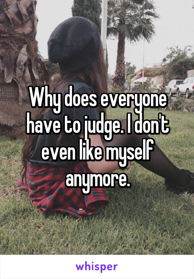 Why does everyone have to judge. I don't even like myself anymore.