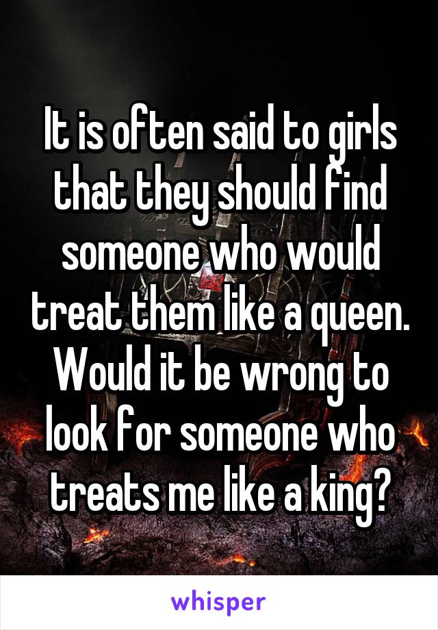 It is often said to girls that they should find someone who would treat them like a queen.
Would it be wrong to look for someone who treats me like a king?